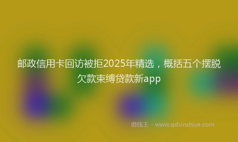 邮政信用卡回访被拒2025年精选，概括五个摆脱欠款束缚贷款新app
