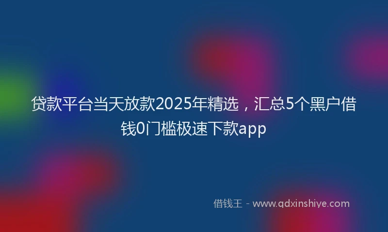 贷款平台当天放款2025年精选，汇总5个黑户借钱0门槛极速下款app