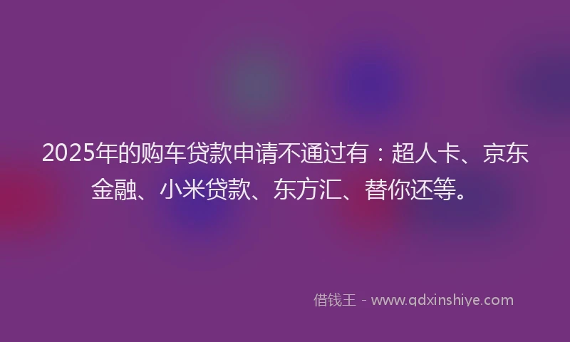 2025年的购车贷款申请不通过有：超人卡、京东金融、小米贷款、东方汇、替你还等。