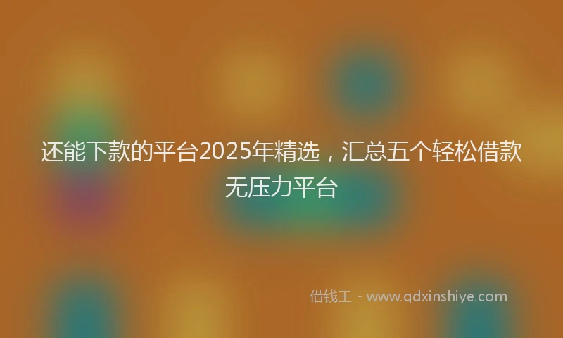 还能下款的平台2025年精选，汇总五个轻松借款无压力平台