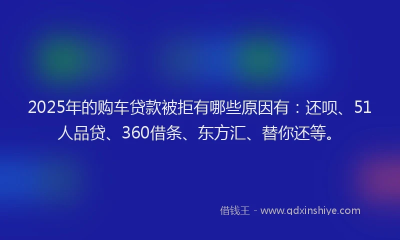 2025年的购车贷款被拒有哪些原因有：还呗、51人品贷、360借条、东方汇、替你还等。