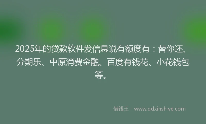 2025年的贷款软件发信息说有额度有：替你还、分期乐、中原消费金融、百度有钱花、小花钱包等。