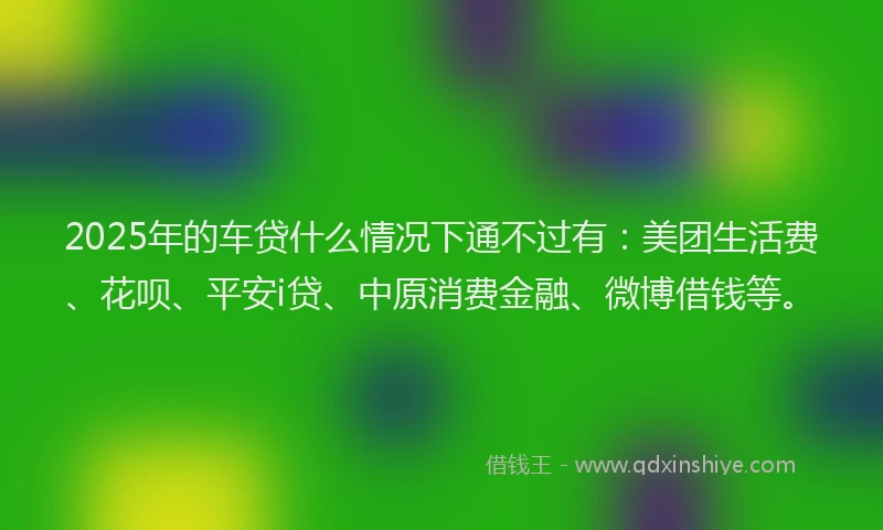 2025年的车贷什么情况下通不过有：美团生活费、花呗、平安i贷、中原消费金融、微博借钱等。