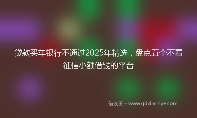贷款买车银行不通过2025年精选，盘点五个不看征信小额借钱的平台