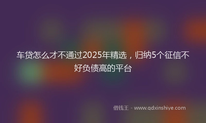 车贷怎么才不通过2025年精选，归纳5个征信不好负债高的平台