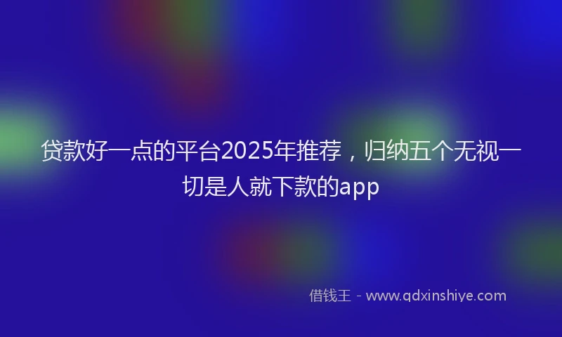 贷款好一点的平台2025年推荐，归纳五个无视一切是人就下款的app