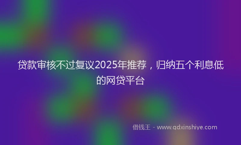 贷款审核不过复议2025年推荐，归纳五个利息低的网贷平台