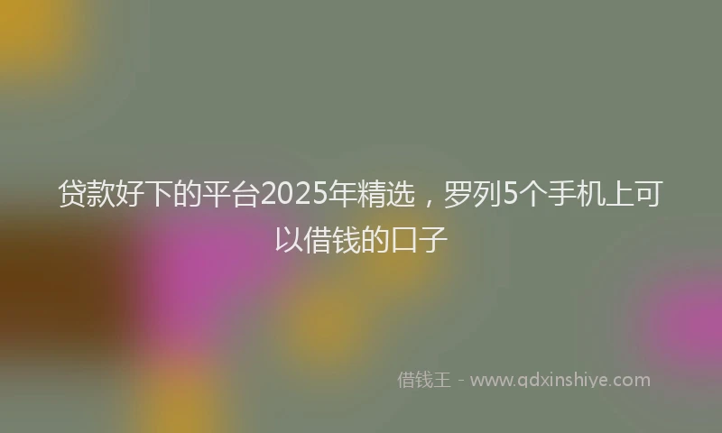 贷款好下的平台2025年精选，罗列5个手机上可以借钱的口子