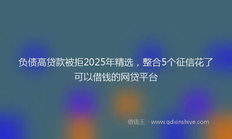 负债高贷款被拒2025年精选，整合5个征信花了可以借钱的网贷平台