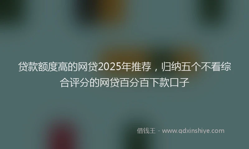 贷款额度高的网贷2025年推荐，归纳五个不看综合评分的网贷百分百下款口子