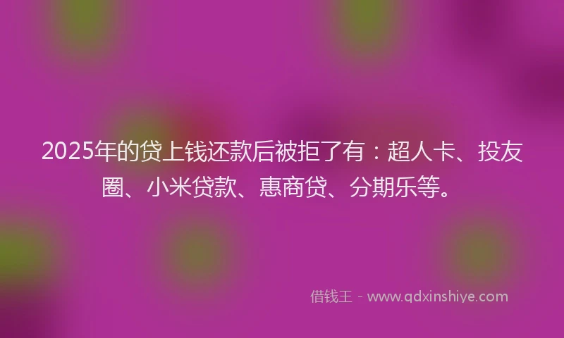 2025年的贷上钱还款后被拒了有：超人卡、投友圈、小米贷款、惠商贷、分期乐等。