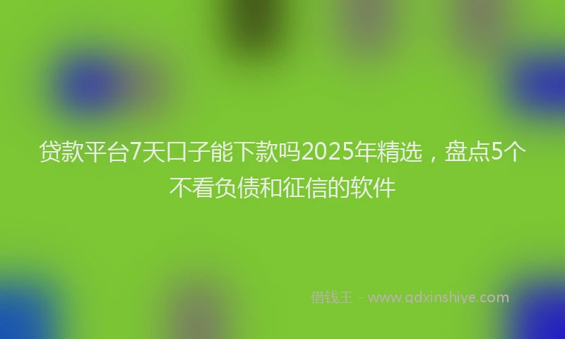 贷款平台7天口子能下款吗2025年精选，盘点5个不看负债和征信的软件