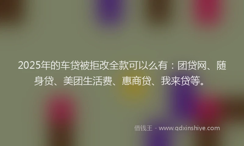 2025年的车贷被拒改全款可以么有：团贷网、随身贷、美团生活费、惠商贷、我来贷等。