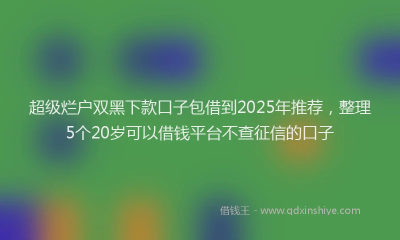 超级烂户双黑下款口子包借到2025年推荐，整理5个20岁可以借钱平台不查征信的口子