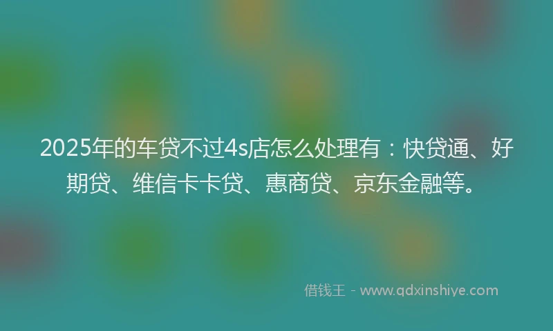 2025年的车贷不过4s店怎么处理有：快贷通、好期贷、维信卡卡贷、惠商贷、京东金融等。