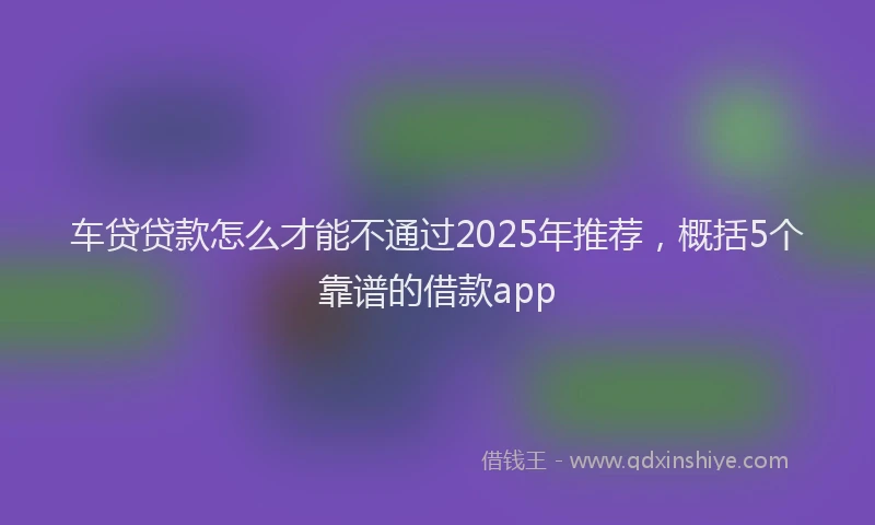 车贷贷款怎么才能不通过2025年推荐，概括5个靠谱的借款app