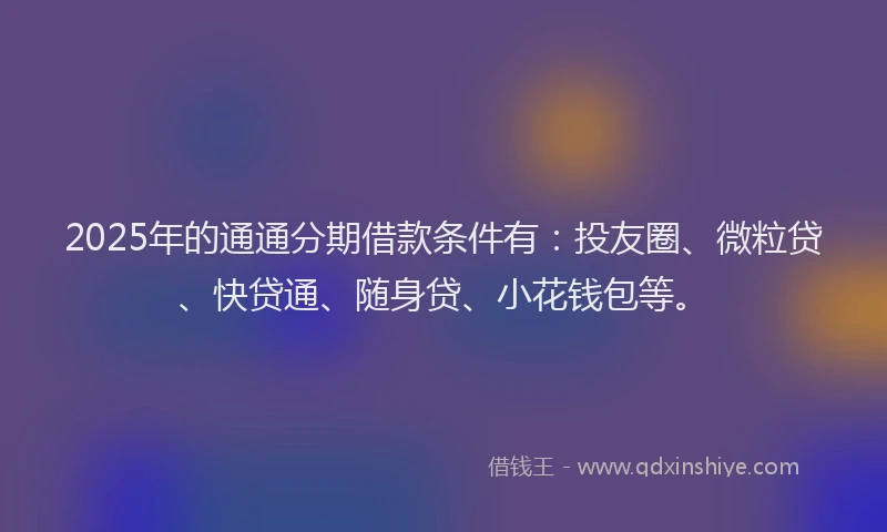 2025年的通通分期借款条件有：投友圈、微粒贷、快贷通、随身贷、小花钱包等。