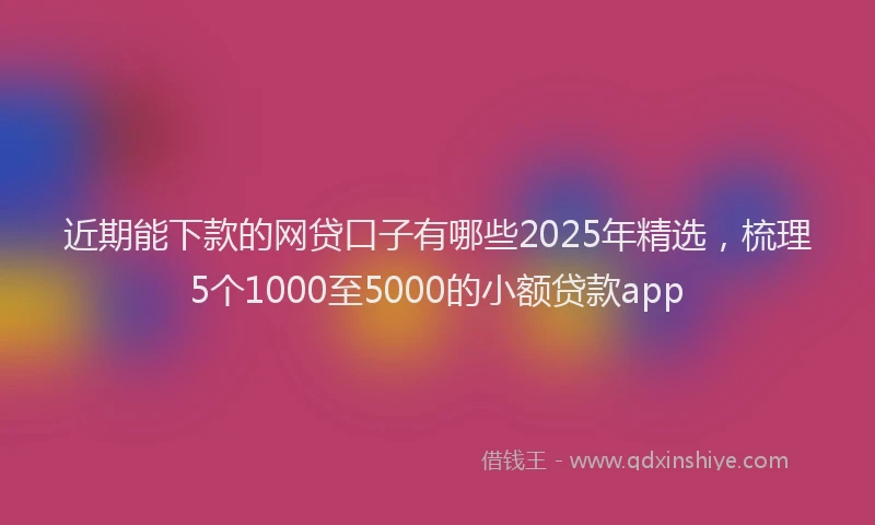 近期能下款的网贷口子有哪些2025年精选，梳理5个1000至5000的小额贷款app