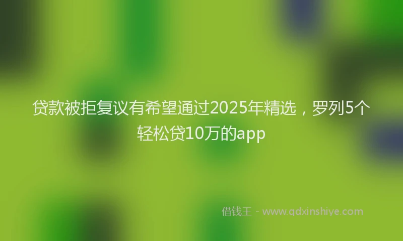 贷款被拒复议有希望通过2025年精选，罗列5个轻松贷10万的app