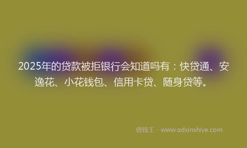2025年的贷款被拒银行会知道吗有：快贷通、安逸花、小花钱包、信用卡贷、随身贷等。