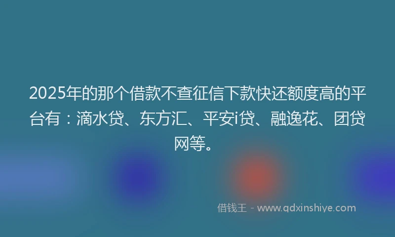 2025年的那个借款不查征信下款快还额度高的平台有：滴水贷、东方汇、平安i贷、融逸花、团贷网等。