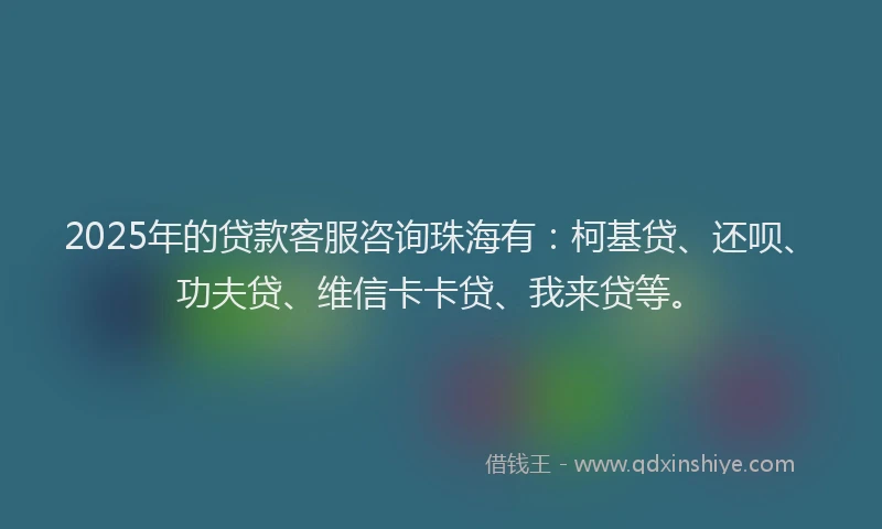 2025年的贷款客服咨询珠海有：柯基贷、还呗、功夫贷、维信卡卡贷、我来贷等。