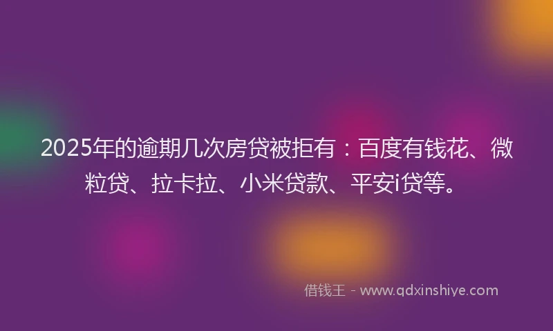 2025年的逾期几次房贷被拒有：百度有钱花、微粒贷、拉卡拉、小米贷款、平安i贷等。