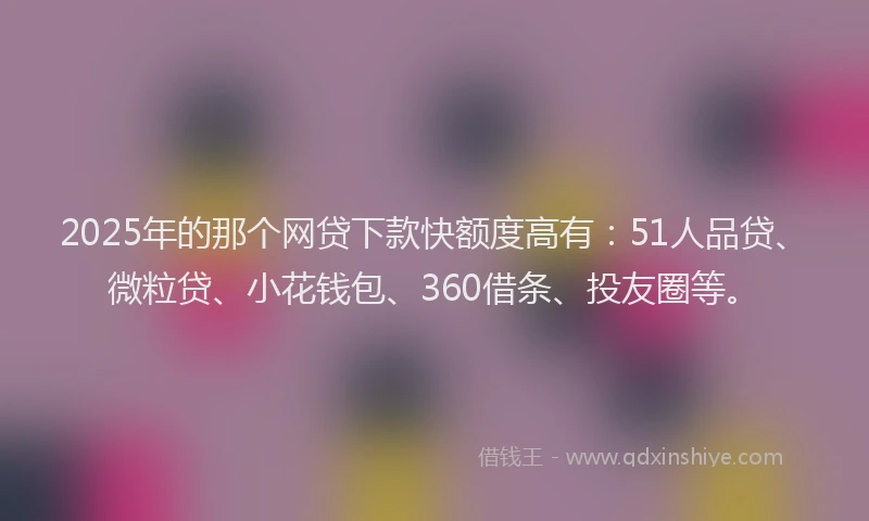 2025年的那个网贷下款快额度高有：51人品贷、微粒贷、小花钱包、360借条、投友圈等。