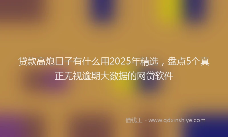 贷款高炮口子有什么用2025年精选，盘点5个真正无视逾期大数据的网贷软件
