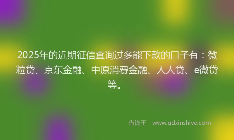 2025年的近期征信查询过多能下款的口子有：微粒贷、京东金融、中原消费金融、人人贷、e微贷等。