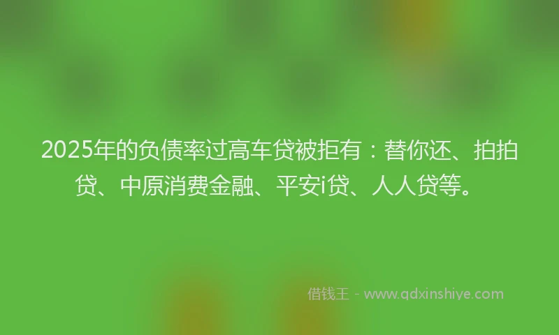 2025年的负债率过高车贷被拒有：替你还、拍拍贷、中原消费金融、平安i贷、人人贷等。