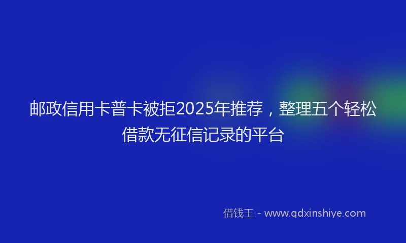 邮政信用卡普卡被拒2025年推荐，整理五个轻松借款无征信记录的平台