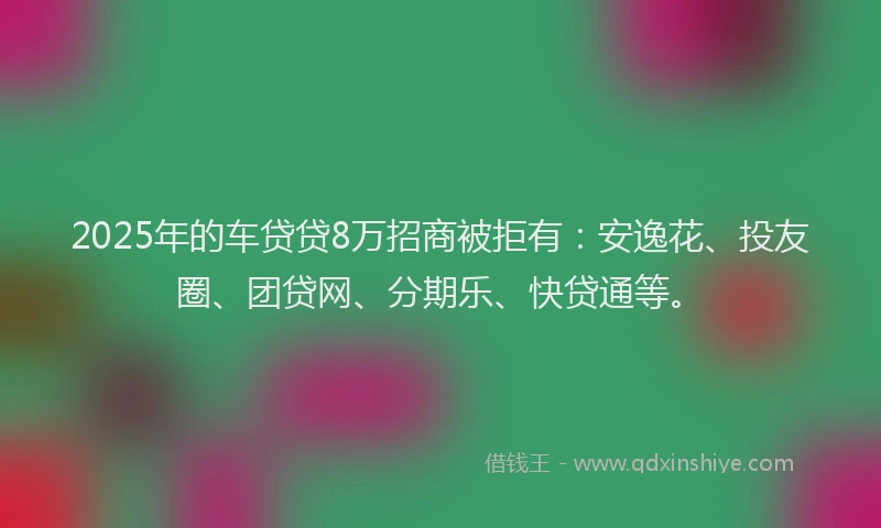 2025年的车贷贷8万招商被拒有：安逸花、投友圈、团贷网、分期乐、快贷通等。