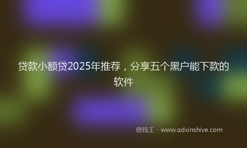 贷款小额贷2025年推荐，分享五个黑户能下款的软件