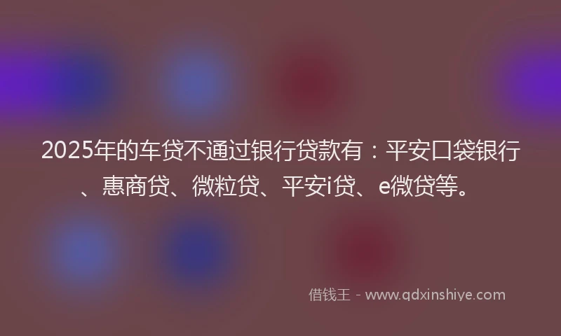 2025年的车贷不通过银行贷款有：平安口袋银行、惠商贷、微粒贷、平安i贷、e微贷等。