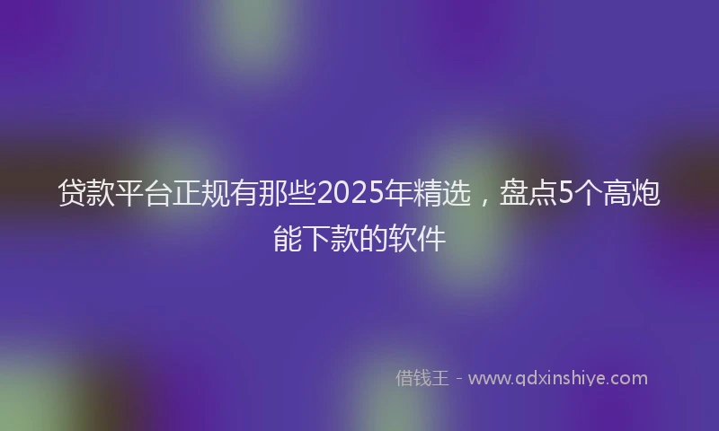 贷款平台正规有那些2025年精选，盘点5个高炮能下款的软件