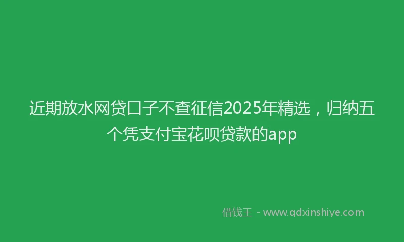 近期放水网贷口子不查征信2025年精选，归纳五个凭支付宝花呗贷款的app