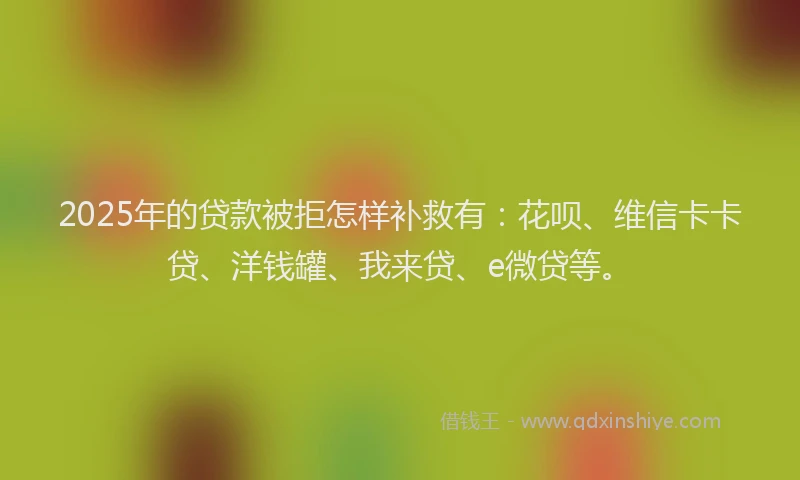 2025年的贷款被拒怎样补救有：花呗、维信卡卡贷、洋钱罐、我来贷、e微贷等。