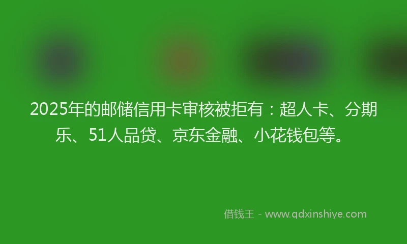 2025年的邮储信用卡审核被拒有：超人卡、分期乐、51人品贷、京东金融、小花钱包等。
