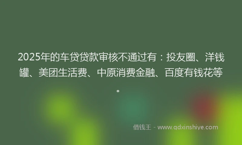 2025年的车贷贷款审核不通过有：投友圈、洋钱罐、美团生活费、中原消费金融、百度有钱花等。