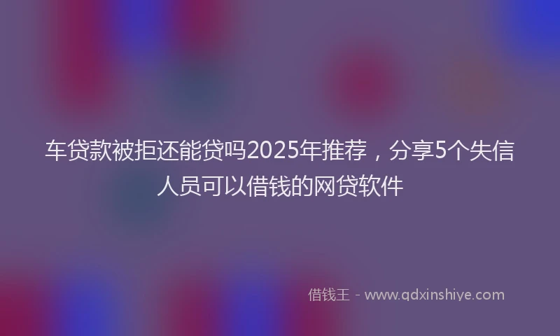 车贷款被拒还能贷吗2025年推荐，分享5个失信人员可以借钱的网贷软件