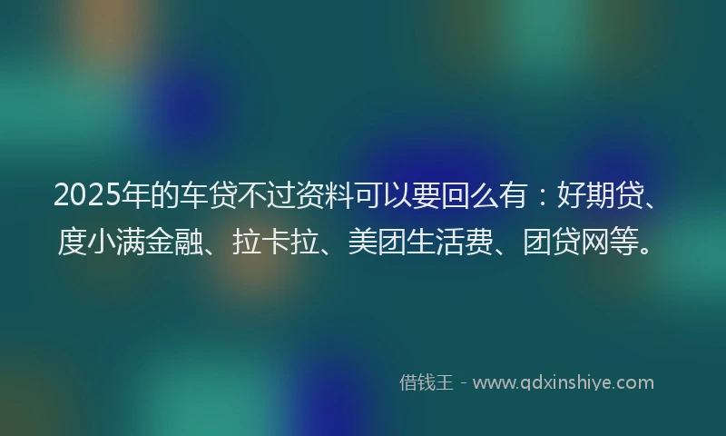 2025年的车贷不过资料可以要回么有：好期贷、度小满金融、拉卡拉、美团生活费、团贷网等。
