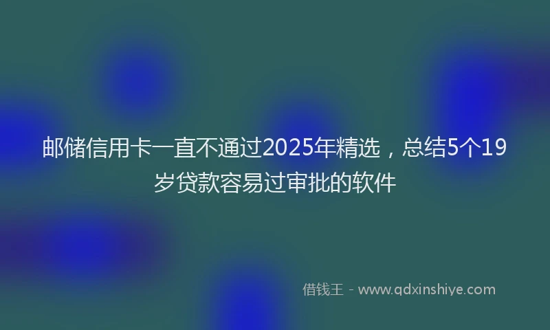 邮储信用卡一直不通过2025年精选，总结5个19岁贷款容易过审批的软件