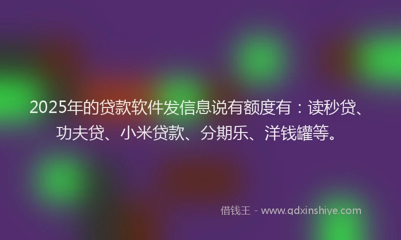 2025年的贷款软件发信息说有额度有：读秒贷、功夫贷、小米贷款、分期乐、洋钱罐等。