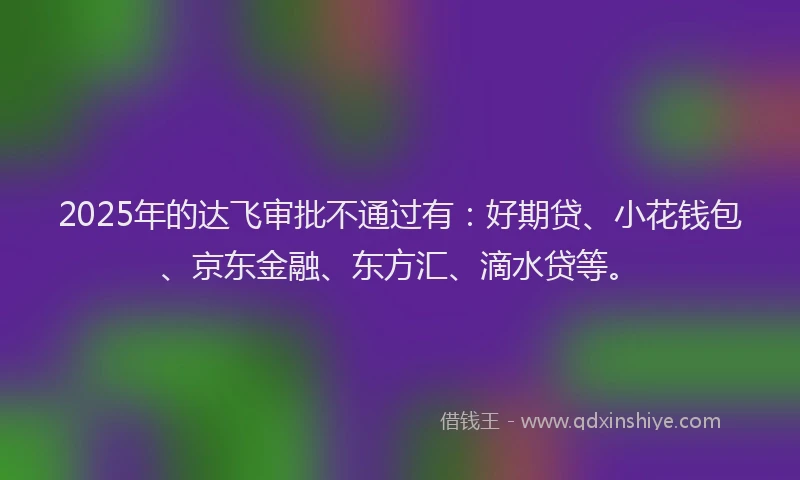 2025年的达飞审批不通过有：好期贷、小花钱包、京东金融、东方汇、滴水贷等。