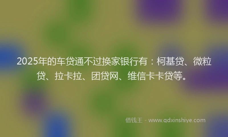 2025年的车贷通不过换家银行有：柯基贷、微粒贷、拉卡拉、团贷网、维信卡卡贷等。