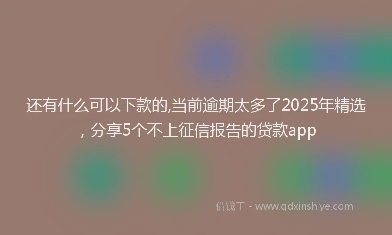 还有什么可以下款的,当前逾期太多了2025年精选，分享5个不上征信报告的贷款app