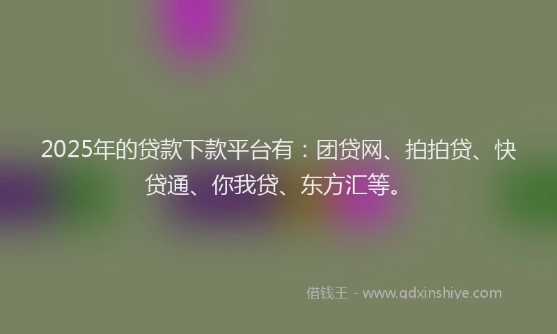 2025年的贷款下款平台有：团贷网、拍拍贷、快贷通、你我贷、东方汇等。