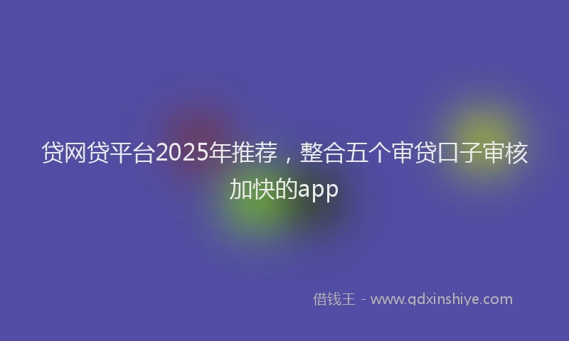 贷网贷平台2025年推荐，整合五个审贷口子审核加快的app