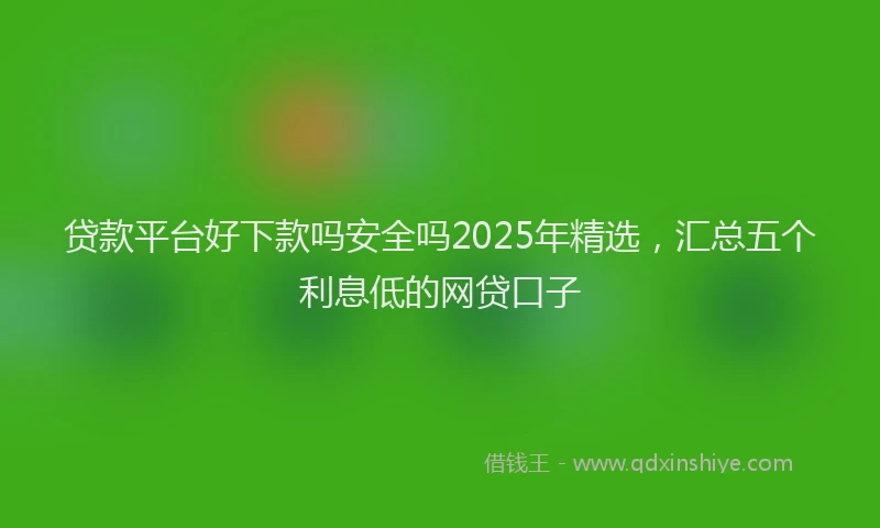 贷款平台好下款吗安全吗2025年精选，汇总五个利息低的网贷口子